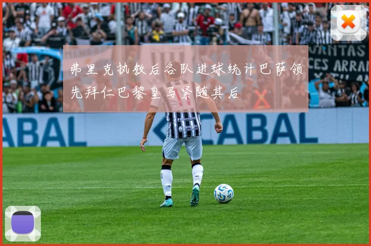 弗里克执教后各队进球统计巴萨领先拜仁巴黎皇马紧随其后