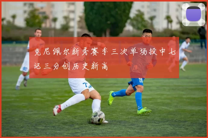 克尼佩尔新秀赛季三次单场投中七记三分创历史新高