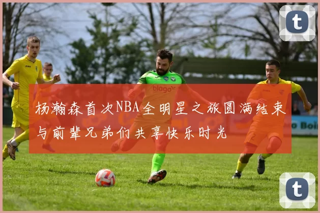 杨瀚森首次NBA全明星之旅圆满结束与前辈兄弟们共享快乐时光