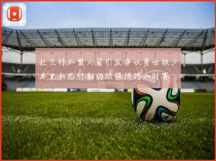 杜兰特加盟火箭引发争议勇士缺少库里和巴特勒仍顽强拼搏加时赛