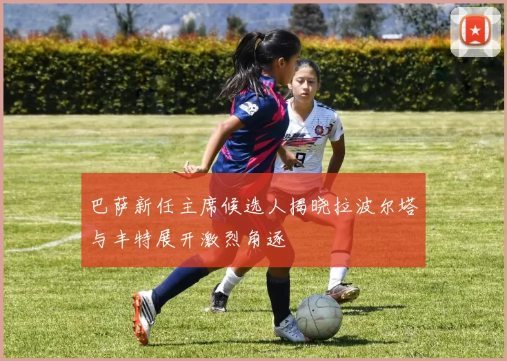 巴萨新任主席候选人揭晓拉波尔塔与丰特展开激烈角逐