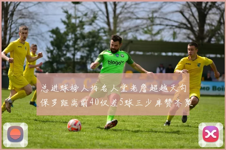总进球榜人均名人堂老詹超越天勾保罗距离前40仅差5球三少库赞齐聚榜单