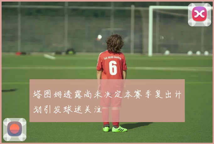 塔图姆透露尚未决定本赛季复出计划引发球迷关注