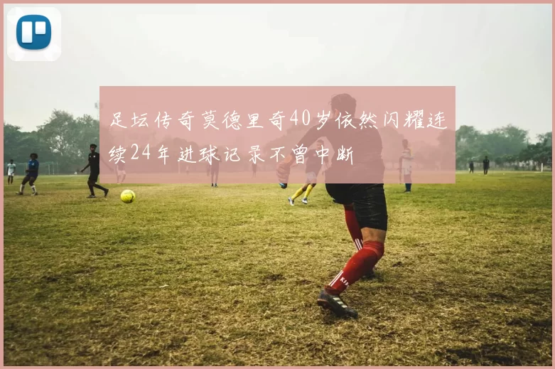 足坛传奇莫德里奇40岁依然闪耀连续24年进球记录不曾中断