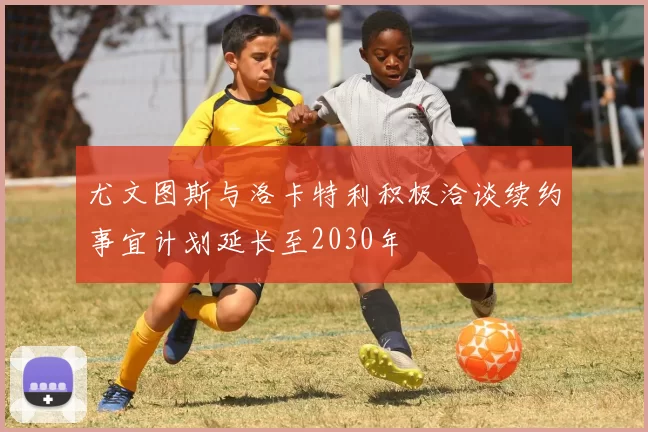 尤文图斯与洛卡特利积极洽谈续约事宜计划延长至2030年