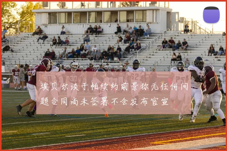 埃贝尔谈于帕续约前景称无任何问题合同尚未签署不会发布官宣