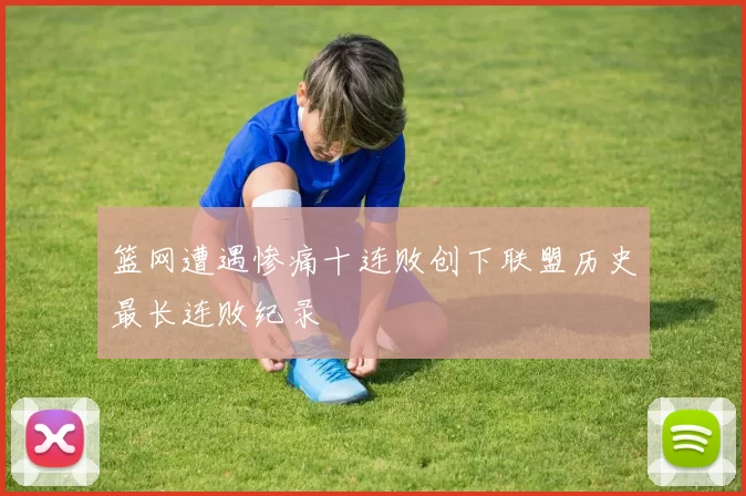 篮网遭遇惨痛十连败创下联盟历史最长连败纪录