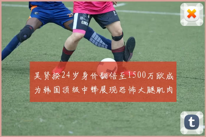 吴贤揆24岁身价翻倍至1500万欧成为韩国顶级中锋展现恐怖大腿肌肉