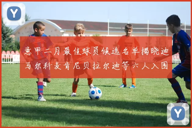 意甲二月最佳球员候选名单揭晓迪马尔科麦肯尼贝拉尔迪等六人入围