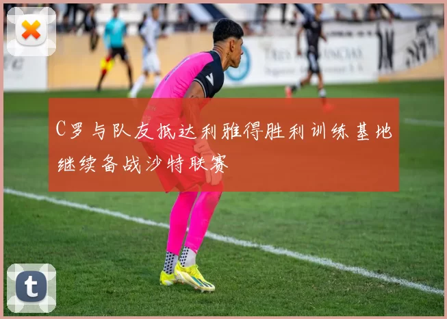 C罗与队友抵达利雅得胜利训练基地继续备战沙特联赛