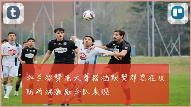 加兰称赞老大哥搭档默契邓恩在攻防两端激励全队表现