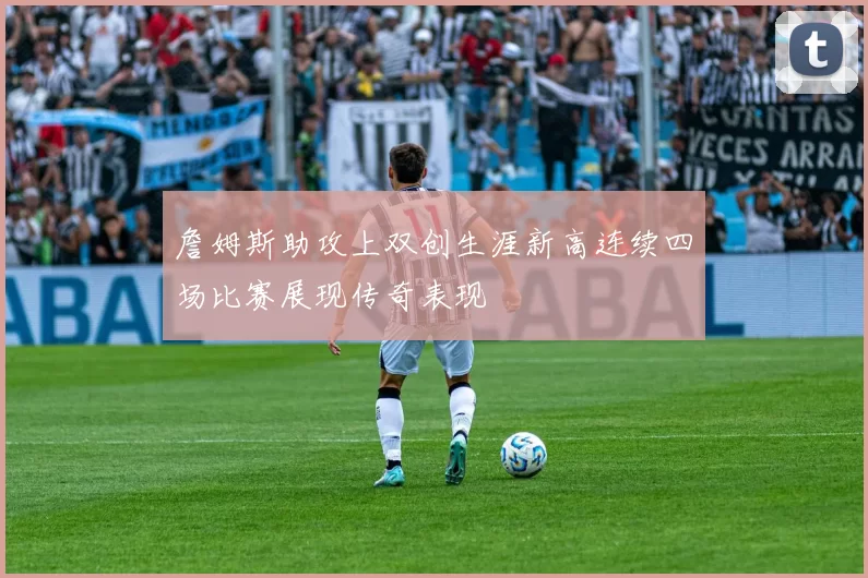 詹姆斯助攻上双创生涯新高连续四场比赛展现传奇表现