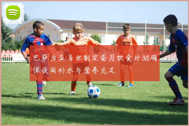 巴萨为亚马尔制定斋月饮食计划确保夜间补水与营养充足