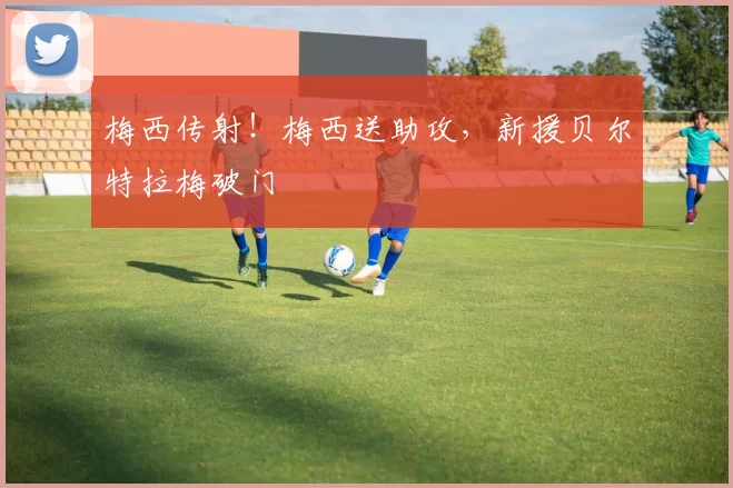 梅西传射！梅西送助攻，新援贝尔特拉梅破门