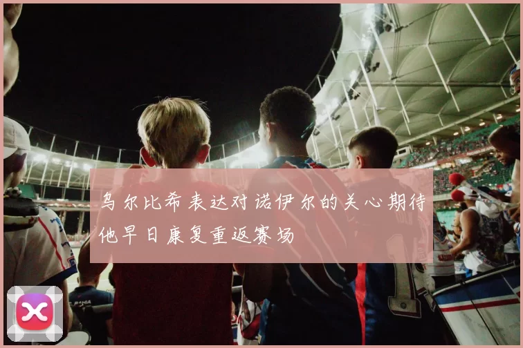 乌尔比希表达对诺伊尔的关心期待他早日康复重返赛场