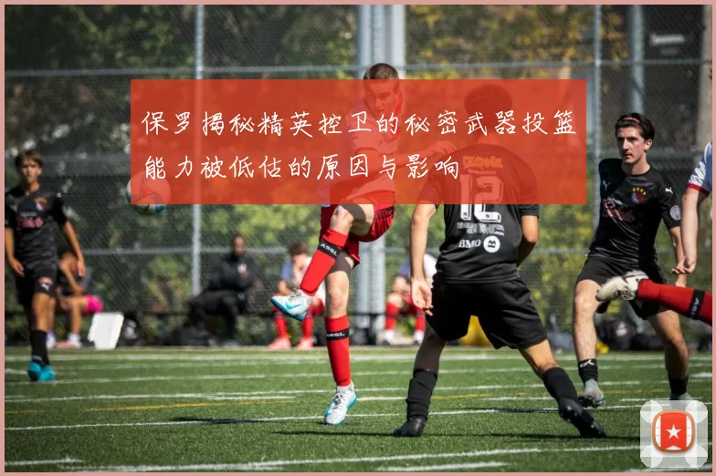 保罗揭秘精英控卫的秘密武器投篮能力被低估的原因与影响