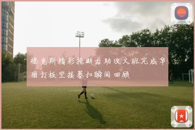 福克斯精彩抢断后助攻文班完成华丽打板空接暴扣瞬间回顾