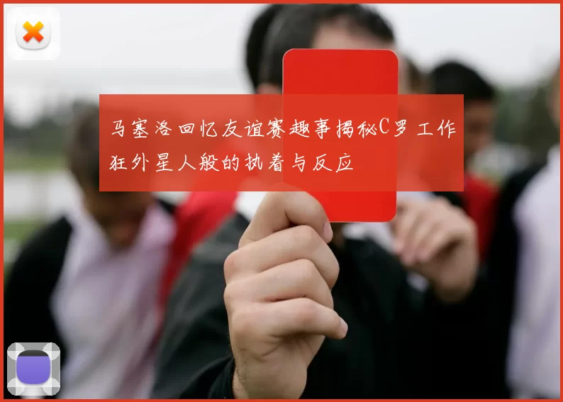 马塞洛回忆友谊赛趣事揭秘C罗工作狂外星人般的执着与反应