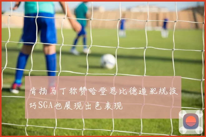 肯扬马丁称赞哈登恩比德造犯规技巧SGA也展现出色表现