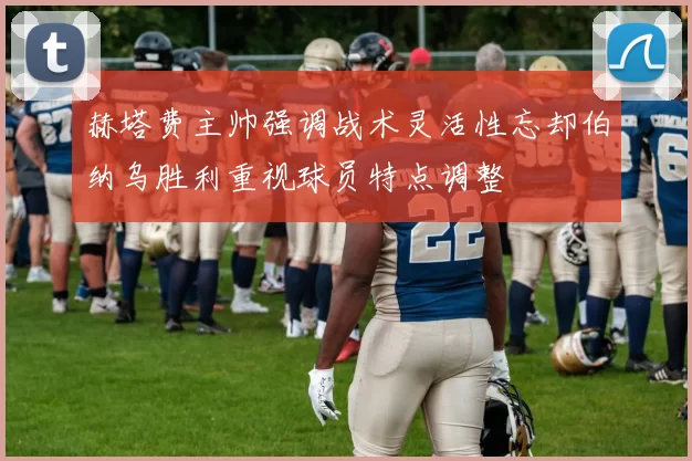 赫塔费主帅强调战术灵活性忘却伯纳乌胜利重视球员特点调整