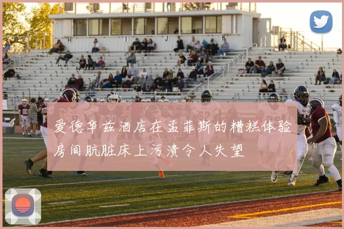 爱德华兹酒店在孟菲斯的糟糕体验房间肮脏床上污渍令人失望