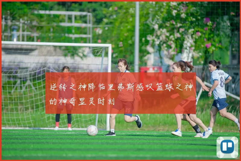 逆转之神降临里弗斯感叹篮球之神的神奇显灵时刻