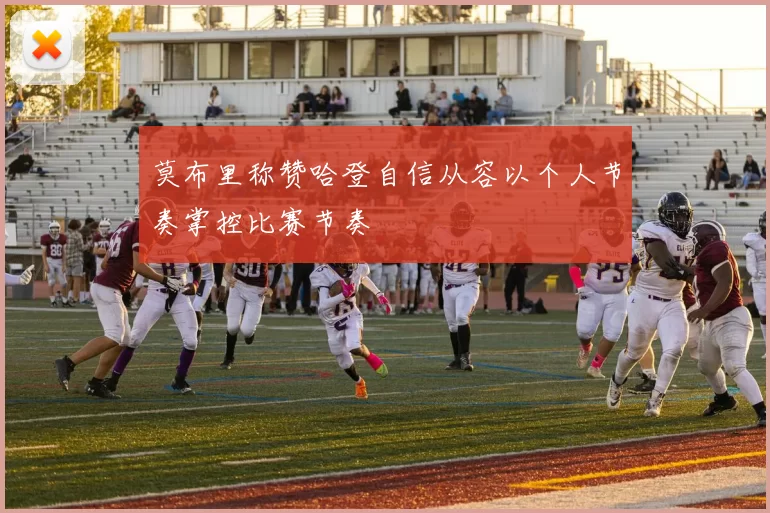 莫布里称赞哈登自信从容以个人节奏掌控比赛节奏