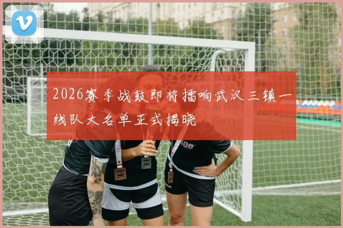 2026赛季战鼓即将擂响武汉三镇一线队大名单正式揭晓
