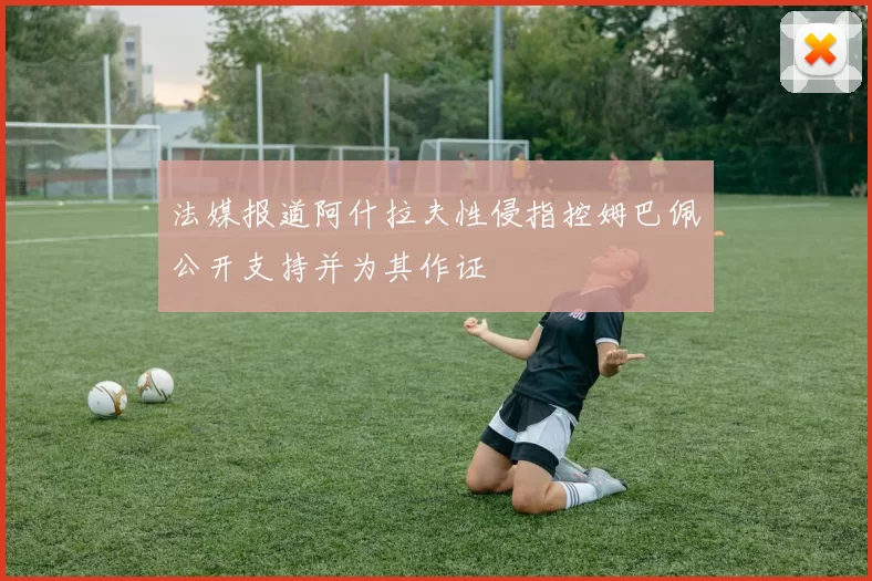 法媒报道阿什拉夫性侵指控姆巴佩公开支持并为其作证