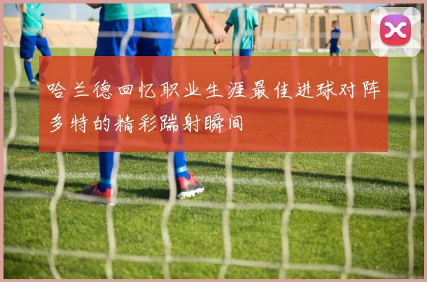 哈兰德回忆职业生涯最佳进球对阵多特的精彩踹射瞬间